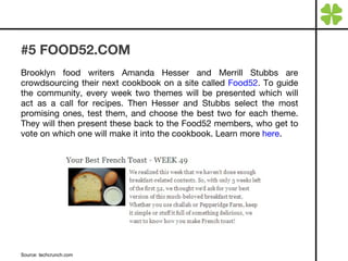 #5 FOOD52.COM Brooklyn food writers Amanda Hesser and Merrill Stubbs are crowdsourcing their next cookbook on a site called  Food52 . To guide the community, every week two themes will be presented which will act as a call for recipes. Then Hesser and Stubbs select the most promising ones, test them, and choose the best two for each theme. They will then present these back to the Food52 members, who get to vote on which one will make it into the cookbook. Learn more  here . Source: techcrunch.com 