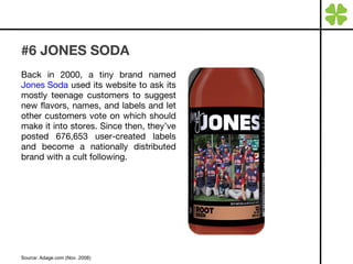 #6 JONES SODA Back in 2000, a tiny brand named  Jones Soda  used its website to ask its mostly teenage customers to suggest new flavors, names, and labels and let other customers vote on which should make it into stores. Since then, they’ve posted 676,653 user-created labels and become a nationally distributed brand with a cult following. Source: Adage.com (Nov. 2008) 
