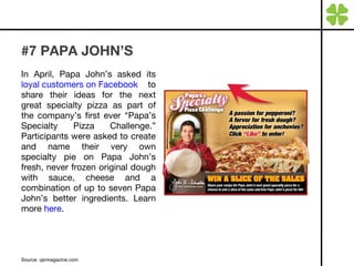 #7 PAPA JOHN’S In April, Papa John’s asked its  loyal customers on Facebook  to share their ideas for the next great specialty pizza as part of the company’s first ever “Papa’s Specialty Pizza Challenge.” Participants were asked to create and name their very own specialty pie on Papa John’s fresh, never frozen original dough with sauce, cheese and a combination of up to seven Papa John’s better ingredients. Learn more  here . Source: qsrmagazine.com 