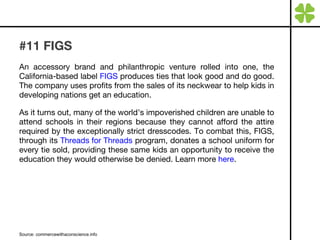 #11 FIGS An accessory brand and philanthropic venture rolled into one, the California-based label  FIGS  produces ties that look good and do good. The company uses profits from the sales of its neckwear to help kids in developing nations get an education.  As it turns out, many of the world’s impoverished children are unable to attend schools in their regions because they cannot afford the attire required by the exceptionally strict dresscodes. To combat this, FIGS, through its  Threads for Threads  program, donates a school uniform for every tie sold, providing these same kids an opportunity to receive the education they would otherwise be denied. Learn more  here . Source: commercewithaconscience.info 