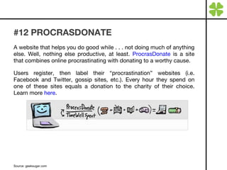 #12 PROCRASDONATE A website that helps you do good while . . . not doing much of anything else. Well, nothing else productive, at least.  ProcrasDonate  is a site that combines online procrastinating with donating to a worthy cause.  Users register, then label their “procrastination” websites (i.e. Facebook and Twitter, gossip sites, etc.). Every hour they spend on one of these sites equals a donation to the charity of their choice. Learn more  here . Source: geeksugar.com 