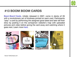 #13 BOOM BOOM CARDS Boom Boom! Cards , initially released in 2007, come in decks of 26 with a revolutionary act of kindness printed on each card. Participants “play” a card by performing the assigned good deed and later tell their story by posting it on the companion website’s map with uploaded pictures and video before giving the card away and watching where it goes next. Learn more  here . Source: FastCompany.com 