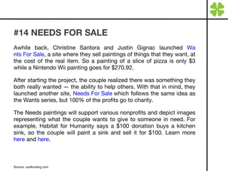 #14 NEEDS FOR SALE Awhile back, Christine Santora and Justin Gignac launched  W a nts For Sale , a site where they sell paintings of things that they want, at the cost of the real item. So a painting of a slice of pizza is only $3 while a Nintendo Wii painting goes for $270.92. After starting the project, the couple realized there was something they both really wanted — the ability to help others. With that in mind, they launched another site,  Needs For Sale  which follows the same idea as the Wants series, but 100% of the profits go to charity.  The Needs paintings will support various nonprofits and depict images representing what the couple wants to give to someone in need. For example, Habitat for Humanity says a $100 donation buys a kitchen sink, so the couple will paint a sink and sell it for $100. Learn more  here  and  here . Source: coolhunting.com 