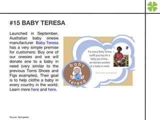 #15 BABY TERESA Launched in September, Australian baby onesie manufacturer  Baby Teresa  has a very simple premise for customers: Buy one of our onesies and we will donate one to a baby in need (very similar to the previous Toms Shoes and Figs examples). Their goal is to help clothe a baby in every country in the world. Learn more  here  and  here . Source: Springwise 