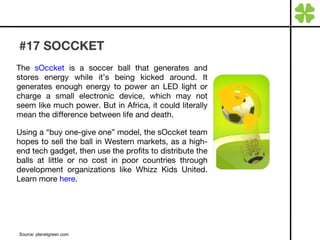 #17 SOCCKET The  sOccket  is a soccer ball that generates and stores energy while it’s being kicked around. It generates enough energy to power an LED light or charge a small electronic device, which may not seem like much power. But in Africa, it could literally mean the difference between life and death. Using a “buy one-give one” model, the sOccket team hopes to sell the ball in Western markets, as a high-end tech gadget, then use the profits to distribute the balls at little or no cost in poor countries through development organizations like Whizz Kids United. Learn more  here . Source: planetgreen.com 