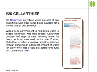 #20 CELLARTHIEF On  CellarThief , only three wines are sold at any given time, with those wines being available for a limited time or until sold out.  With a deep commitment to help bring water to people worldwide who lack access, CellarThief donates 100 days of clean drinking water for every bottle of wine sold on the site. Further, CellarThief creates a positive social experience through donating an additional amount of water for every wine that is sold out before time runs out. Learn more  here . Source: PRWeb.com 