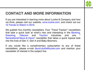 CONTACT AND MORE INFORMATION If you are interested in learning more about Luckie & Company and how we think, please visit our website,  www.luckie.com , and check out our  10 Trends to Watch in 2010 . We publish five monthly newsletters. Four “Trend Tracker” newsletters that take a quick look at what’s new and interesting in the  Banking ,  Snacking ,  Telecom  and  Tourism  industries and one “ Generational News & Views ” newsletter that takes a quick topical look into the lives of Gen Y, Gen X and Baby Boomers.  If you would like a complimentary subscription to any of these newsletters, please e-mail  [email_address]  and mention your newsletter of interest in the subject line. 