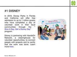 #1 DISNEY In 2010, Disney Parks in Florida and California will offer free admission to up to 1 million guests who have completed a day of volunteer work in their local communities through the “ Give A Day, Get a Disney Day ” program.  Disney is partnering with HandsOn Network, a clearinghouse for volunteer opportunities, to connect people with projects and to certify that the work was done.  Learn more  here . Source: ABCnews.com 