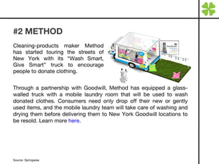 #2 METHOD  Cleaning-products maker Method has started touring the streets of New York with its “Wash Smart, Give Smart” truck to encourage people to donate clothing. Source: Springwise Through a partnership with Goodwill, Method has equipped a glass-walled truck with a mobile laundry room that will be used to wash donated clothes. Consumers need only drop off their new or gently used items, and the mobile laundry team will take care of washing and drying them before delivering them to New York Goodwill locations to be resold. Learn more  here . 