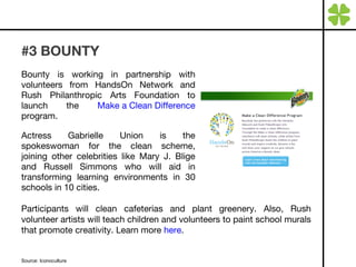 #3 BOUNTY  Bounty is working in partnership with volunteers from HandsOn Network and Rush Philanthropic Arts Foundation to launch the  Make a Clean Difference  program. Actress Gabrielle Union is the spokeswoman for the clean scheme, joining other celebrities like Mary J. Blige and Russell Simmons who will aid in transforming learning environments in 30 schools in 10 cities. Source: Iconoculture Participants will clean cafeterias and plant greenery. Also, Rush volunteer artists will teach children and volunteers to paint school murals that promote creativity. Learn more  here . 