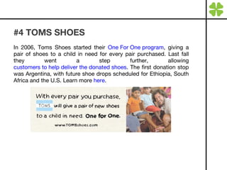 #4 TOMS SHOES In 2006, Toms Shoes started their  One For One program , giving a pair of shoes to a child in need for every pair purchased. Last fall they went a step further, allowing  customers to help deliver the donated shoes . The first donation stop was Argentina, with future shoe drops scheduled for Ethiopia, South Africa and the U.S. Learn more  here . 