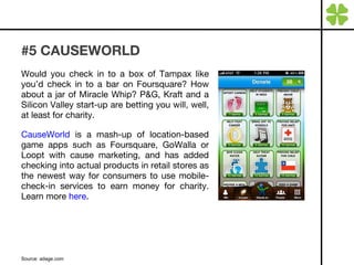 #5 CAUSEWORLD Would you check in to a box of Tampax like you’d check in to a bar on Foursquare? How about a jar of Miracle Whip? P&G, Kraft and a Silicon Valley start-up are betting you will, well, at least for charity. CauseWorld  is a mash-up of location-based game apps such as Foursquare, GoWalla or Loopt with cause marketing, and has added checking into actual products in retail stores as the newest way for consumers to use mobile-check-in services to earn money for charity. Learn more  here . Source: adage.com 