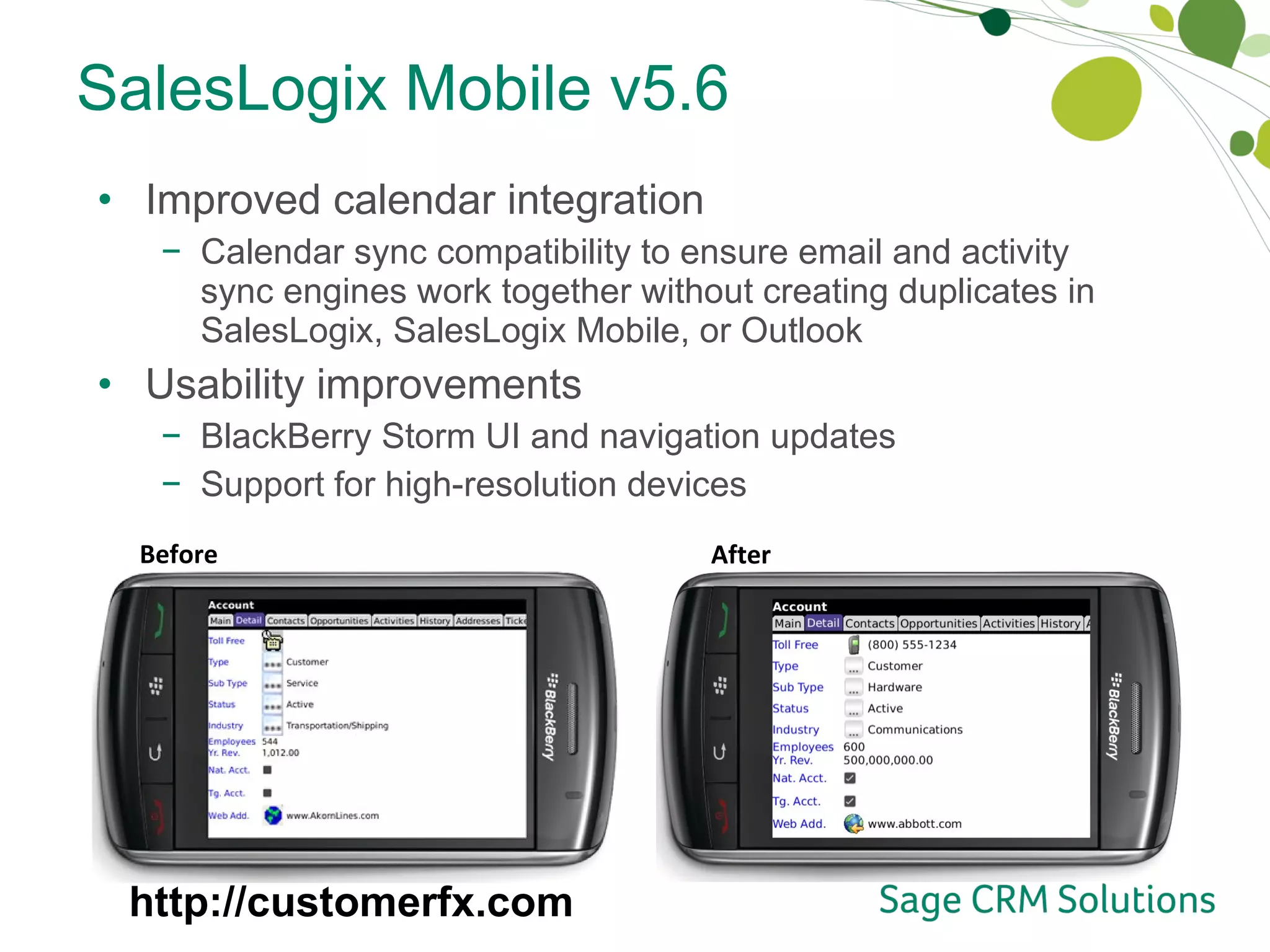 SalesLogix Mobile v5.6 Improved calendar integration Calendar sync compatibility to ensure email and activity sync engines work together without creating duplicates in SalesLogix, SalesLogix Mobile, or Outlook Usability improvements BlackBerry Storm UI and navigation updates Support for high-resolution devices Before After http://customerfx.com 