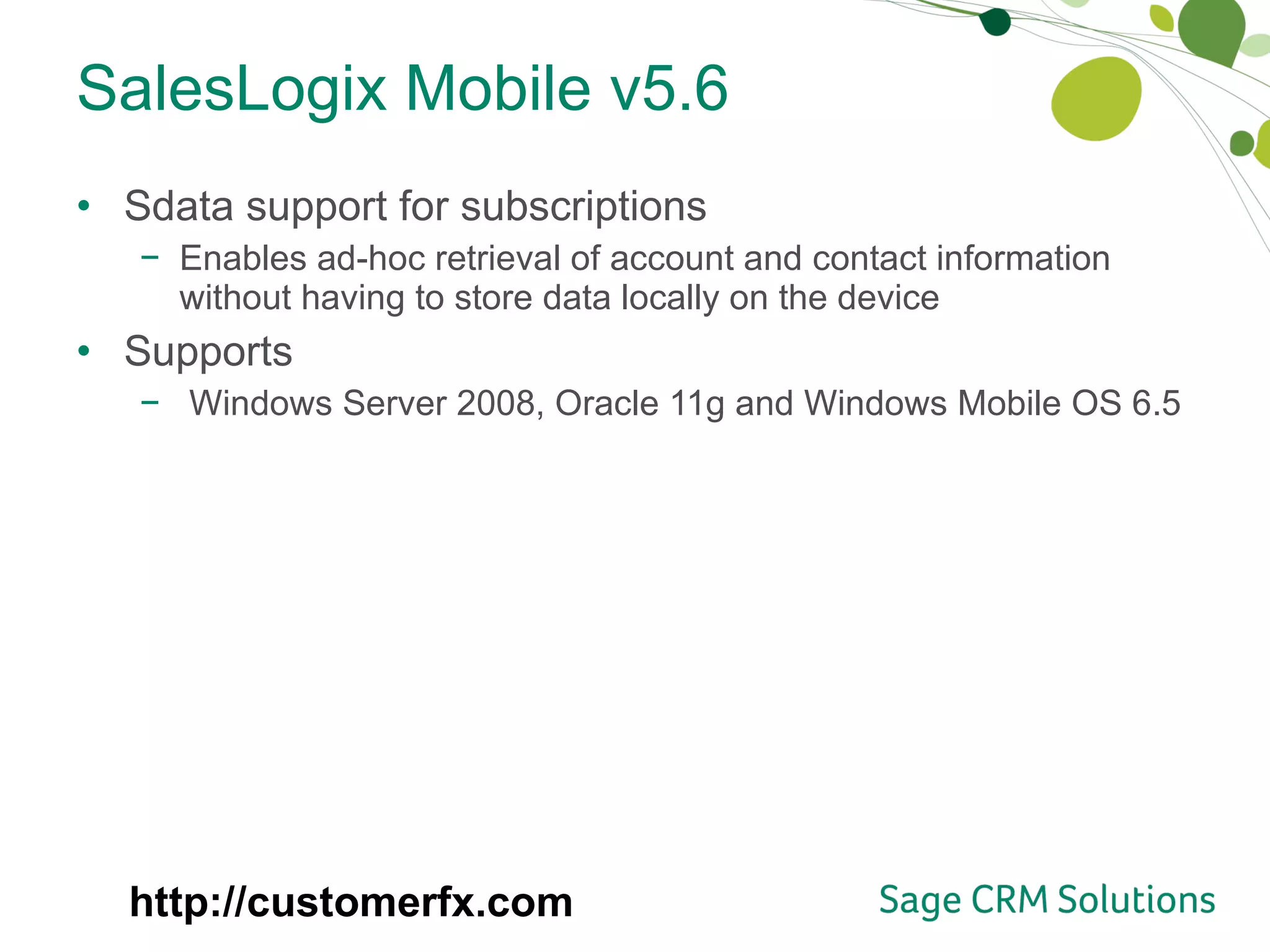 SalesLogix Mobile v5.6 Sdata support for subscriptions Enables ad-hoc retrieval of account and contact information without having to store data locally on the device Supports Windows Server 2008, Oracle 11g and Windows Mobile OS 6.5 http://customerfx.com 