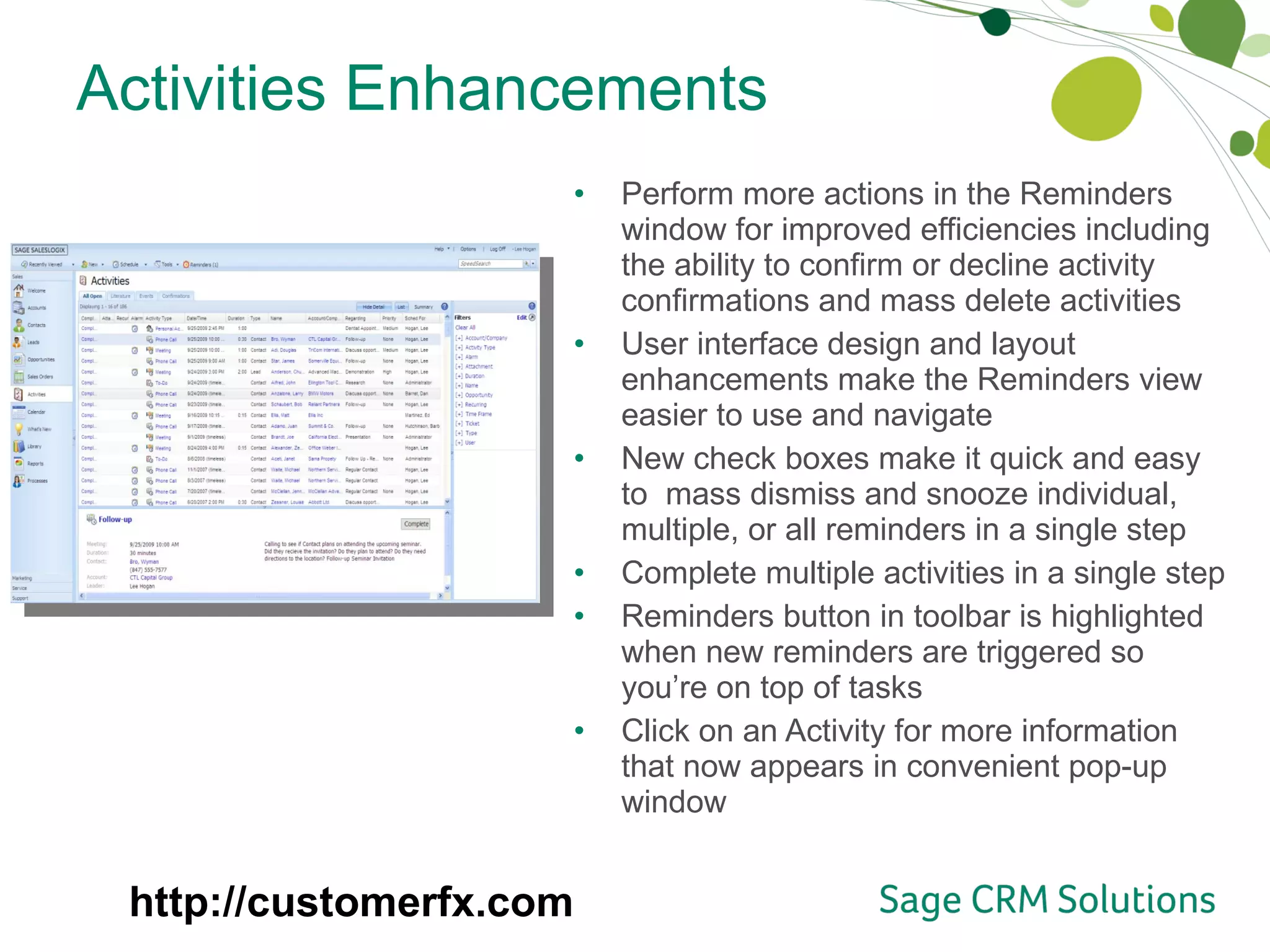 Activities Enhancements Perform more actions in the Reminders window for improved efficiencies including the ability to confirm or decline activity confirmations and mass delete activities User interface design and layout enhancements make the Reminders view easier to use and navigate New check boxes make it quick and easy to  mass dismiss and snooze individual, multiple, or all reminders in a single step Complete multiple activities in a single step Reminders button in toolbar is highlighted when new reminders are triggered so you’re on top of tasks Click on an Activity for more information that now appears in convenient pop-up window http://customerfx.com 