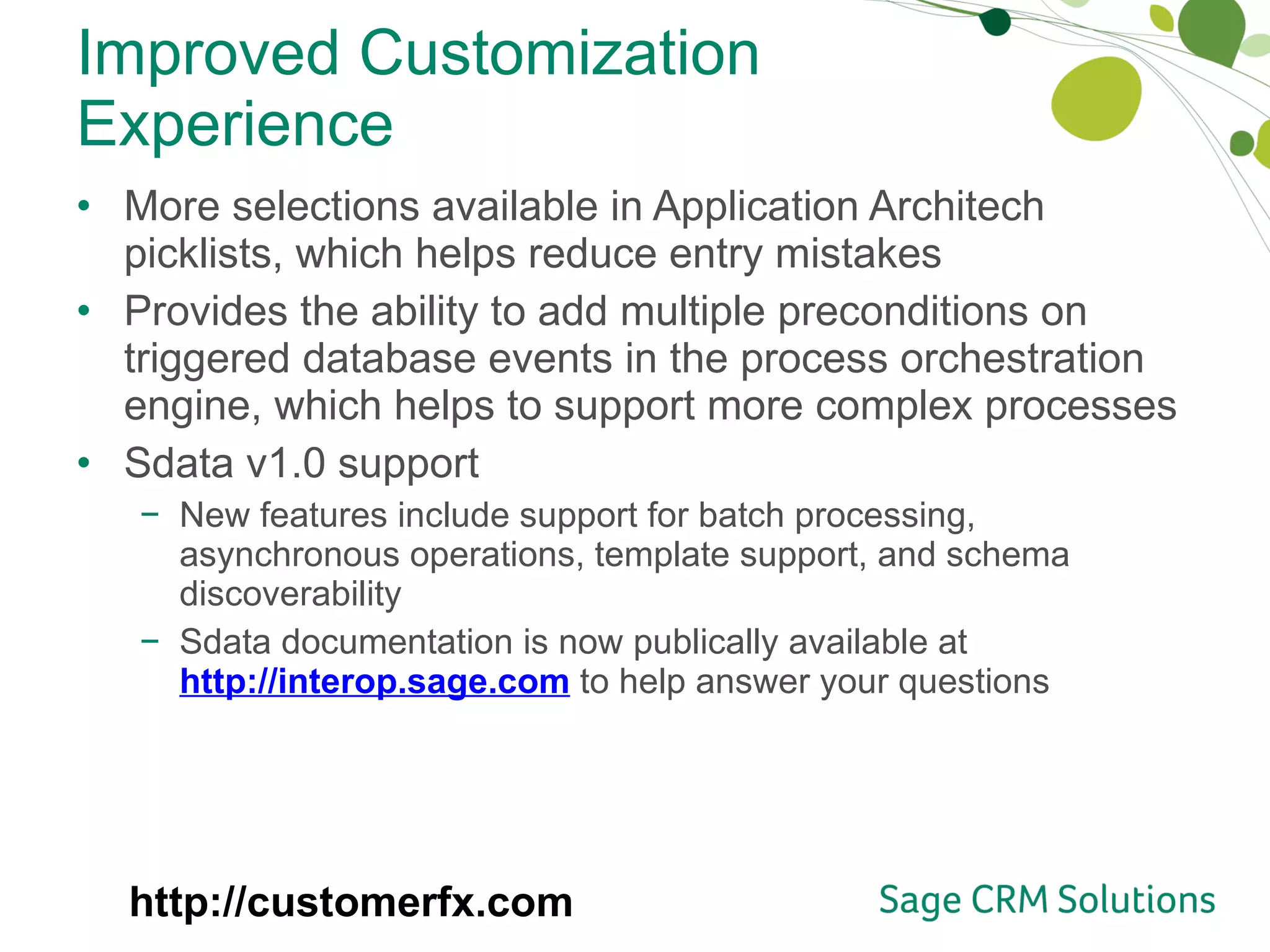 Improved Customization Experience More selections available in Application Architech picklists, which helps reduce entry mistakes Provides the ability to add multiple preconditions on triggered database events in the process orchestration engine, which helps to support more complex processes Sdata v1.0 support New features include support for batch processing, asynchronous operations, template support, and schema discoverability Sdata documentation is now publically available at  http://interop.sage.com   to help answer your questions  http://customerfx.com 