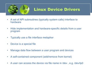 Linux Device Drivers A set of API subroutines (typically system calls) interface to hardware Hide implementation and hardware-specific details from a user program Typically use a file interface metaphor Device is a special file Manage data flow between a user program and devices A self-contained component (add/remove from kernel) A user can access the device via file name in /dev , e.g. /dev/lp0 