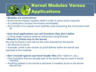 Kernel Modules Versus Applications •  Modules are event-driven –  Every kernel module registers itself in order to serve future requests –  It’s initialization function terminates immediately –  Exit function of a module must carefully undo everything the init function built up •  User-level applications can call functions they don’t define –  Linking stage resolves external references using libraries •  Module is linked only to the kernel,  the only functions it can call are the ones exported by the kernel –  No libraries to link to –  Example:  printk  is the version of  printf  defined within the kernel and exported to the modules •  Don’t include typical user-level header files  (like <stdio.h>, etc.) –  Only functions that are actually part of the kernel may be used in kernel modules –  Anything related to the kernel is declared in headers found in the kernel source tree 