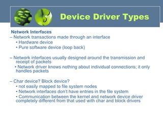 Device Driver Types Network Interfaces –  Network transactions made through an interface •  Hardware device •  Pure software device (loop back) –  Network interfaces usually designed around the transmission and receipt of packets •  Network driver knows nothing about individual connections; it only handles packets –  Char device? Block device? •  not easily mapped to file system nodes •  Network interfaces don’t have entries in the file system •  Communication between the kernel and network device driver completely different from that used with char and block drivers 