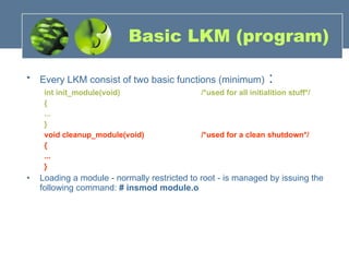 Basic LKM (program) Every LKM consist of two basic functions (minimum)  : int init_module(void)  /*used for all initialition stuff*/  {  ...  }  void cleanup_module(void)  /*used for a clean shutdown*/  {  ...  }  Loading a module - normally restricted to root - is managed by issuing the following command:  # insmod module.o   
