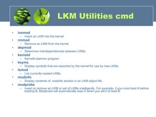 LKM Utilities cmd insmod   Insert an LKM into the kernel. rmmod  Remove an LKM from the kernel. depmod  Determine interdependencies between LKMs. kerneld  Kerneld daemon program ksyms   Display symbols that are exported by the kernel for use by new LKMs. lsmod   List currently loaded LKMs. modinfo  Display contents of .modinfo section in an LKM object file. modprobe   Insert or remove an LKM or set of LKMs intelligently. For example, if you must load A before loading B, Modprobe will automatically load A when you tell it to load B.  