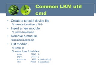Common LKM util cmd Create a special device file % mknode /dev/driver c 40 0  Insert a new module % insmod modname Remove a module %rmmod modname List module % lsmod or % more /proc/modules audio  37840  0 cmpci  24544  0 soundcore  4208  4 [audio cmpci] nfsd  70464  8 (autoclean) 