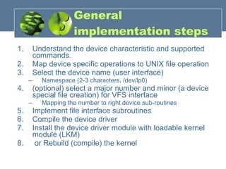 General implementation steps Understand the device characteristic and supported commands. Map device specific operations to UNIX file operation Select the device name (user interface) Namespace (2-3 characters, /dev/lp0) (optional) select a major number and minor (a device special file creation) for VFS interface Mapping the number to right device sub-routines Implement file interface subroutines Compile the device driver Install the device driver module with loadable kernel module (LKM) or Rebuild (compile) the kernel  