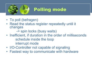 Polling mode To poll (befragen) Read the status register repeatedly until it changes   -> spin locks (busy waits) Inefficient, if duration in the order of milliseconds schedule inside the loop interrupt mode I/O-Controller not capable of signaling Fastest way to communicate with hardware 