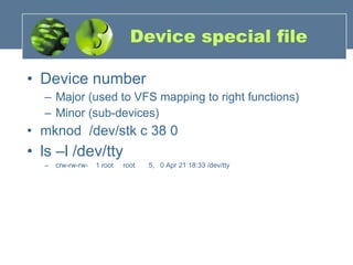 Device special file Device number Major (used to VFS mapping to right functions) Minor (sub-devices) mknod  /dev/stk c 38 0 ls –l /dev/tty crw-rw-rw-  1 root  root  5,  0 Apr 21 18:33 /dev/tty 