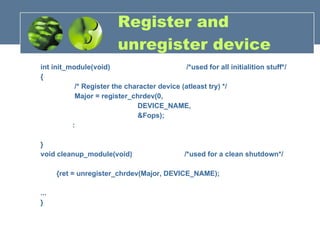 Register and unregister device int init_module(void)  /*used for all initialition stuff*/  {  /* Register the character device (atleast try) */ Major = register_chrdev(0, DEVICE_NAME, &Fops); : }  void cleanup_module(void)  /*used for a clean shutdown*/  {ret = unregister_chrdev(Major, DEVICE_NAME); ...  }  