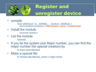 Register and unregister device compile -Wall -DMODULE -D__KERNEL__ -DLINUX –DDEBUG -I /usr/include/linux/version.h  -I/lib/modules/`uname -r`/build/include Install the module %insmod module.o  List the module %lsmod If you let the system pick Major number, you can find the major number (for special creation) by % more /proc/devices Make a special file  % mknod /dev/device_name c major minor 