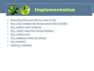 Implementation Assuming that your device name is Xxx Xxx_init() initialize the device when OS is booted Xxx_open() open a device  Xxx_read() read from kernel memory  Xxx_write() write  Xxx_release() clean-up (close) init_module() cleanup_module() 