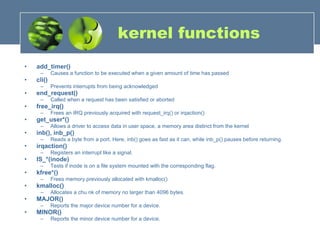 kernel functions add_timer()  Causes a function to be executed when a given amount of time has passed  cli()   Prevents interrupts from being acknowledged  end_request()   Called when a request has been satisfied or aborted  free_irq()   Frees an IRQ previously acquired with request_irq() or irqaction()  get_user*()   Allows a driver to access data in user space, a memory area distinct from the kernel  inb(), inb_p()   Reads a byte from a port. Here, inb() goes as fast as it can, while inb_p() pauses before returning.  irqaction()   Registers an interrupt like a signal.  IS_*(inode)   Tests if inode is on a file system mounted with the corresponding flag.  kfree*()   Frees memory previously allocated with kmalloc()  kmalloc()   Allocates a chu nk of memory no larger than 4096 bytes.  MAJOR()   Reports the major device number for a device.  MINOR()  Reports the minor device number for a device.  