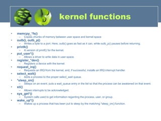 kernel functions memcpy_*fs()   Copies chunks of memory between user space and kernel space  outb(), outb_p()   Writes a byte to a port. Here, outb() goes as fast as it can, while outb_p() pauses before returning.  printk()   A version of printf() for the kernel.  put_user*()   Allows a driver to write data in user space.  register_*dev()   Registers a device with the kernel.  request_irq()   Requests an IRQ from the kernel, and, if successful, installs an IRQ interrupt handler.  select_wait()   Adds a process to the proper select_wait queue.  *sleep_on()  Sleeps on an event, puts a wait_queue entry in the list so that the process can be awakened on that event.  sti()   Allows interrupts to be acknowledged.  sys_get*()   System calls used to get information regarding the process, user, or group.  wake_up*()   Wakes up a process that has been put to sleep by the matching *sleep_on() function.  