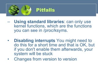Pitfalls Using standard libraries : can only use kernel functions, which are the functions you can see in /proc/ksyms.        Disabling interrupts  You might need to do this for a short time and that is OK, but if you don't enable them afterwards, your system will be stuck  Changes from version to version 