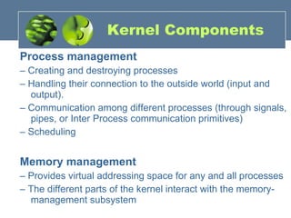 Kernel Components Process management –  Creating and destroying processes –  Handling their connection to the outside world (input and output). –  Communication among different processes (through signals, pipes, or Inter Process communication primitives) –  Scheduling Memory management –  Provides virtual addressing space for any and all processes –  The different parts of the kernel interact with the memory-management subsystem 