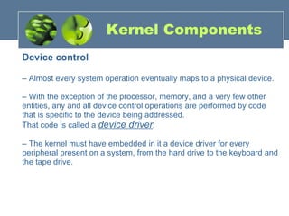 Kernel Components Device control –  Almost every system operation eventually maps to a physical device. –  With the exception of the processor, memory, and a very few other entities, any and all device control operations are performed by code that is specific to the device being addressed.  That code is called a  device driver . –  The kernel must have embedded in it a device driver for every peripheral present on a system, from the hard drive to the keyboard and the tape drive. 