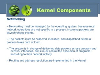 Kernel Components Networking –  Networking must be managed by the operating system, because most network operations are not specific to a process: incoming packets are asynchronous events. –  The packets must be collected, identified, and dispatched before a process takes care of them. –  The system is in charge of delivering data packets across program and network interfaces, and it must control the execution of programs according to their network activity. –  Routing and address resolution are implemented in the Kernel 