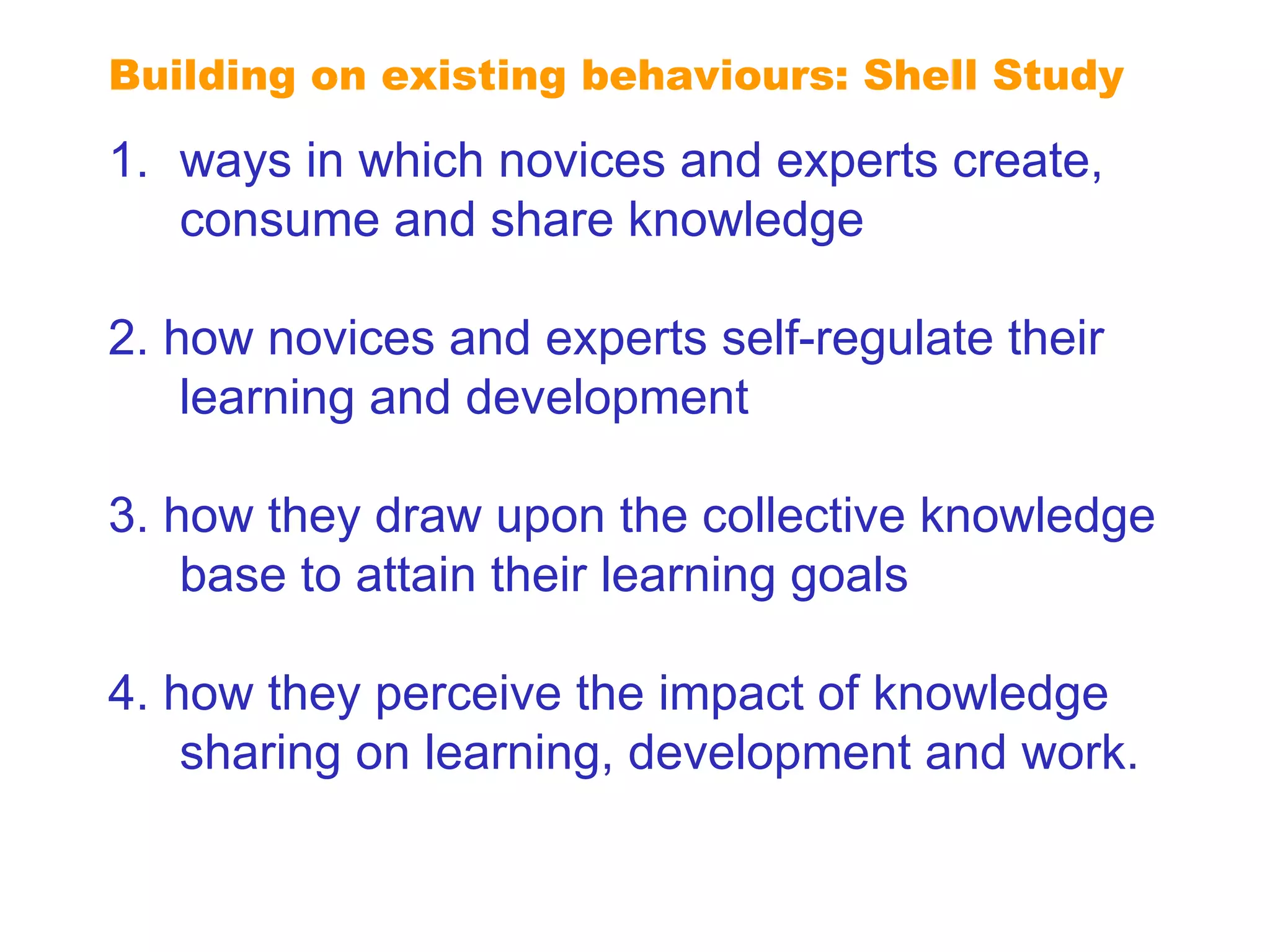 Extending reputation ways in which novices and experts create, consume and share knowledge 2. how novices and experts self-regulate their learning and development 3. how they draw upon the collective knowledge base to attain their learning goals 4. how they perceive the impact of knowledge sharing on learning, development and work. Building on existing behaviours: Shell Study 