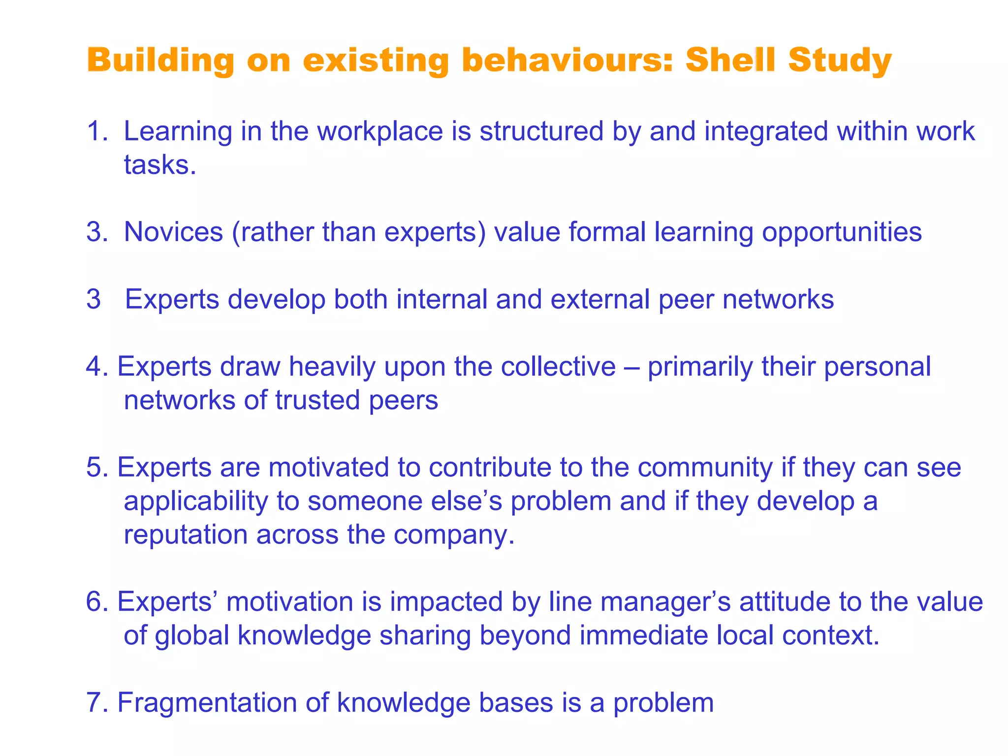 Extending reputation Learning in the workplace is structured by and integrated within work tasks.  Novices (rather than experts) value formal learning opportunities 3  Experts develop both internal and external peer networks 4. Experts draw heavily upon the collective – primarily their personal networks of trusted peers 5. Experts are motivated to contribute to the community if they can see applicability to someone else’s problem and if they develop a reputation across the company. 6. Experts’ motivation is impacted by line manager’s attitude to the value of global knowledge sharing beyond immediate local context. 7. Fragmentation of knowledge bases is a problem Building on existing behaviours: Shell Study 