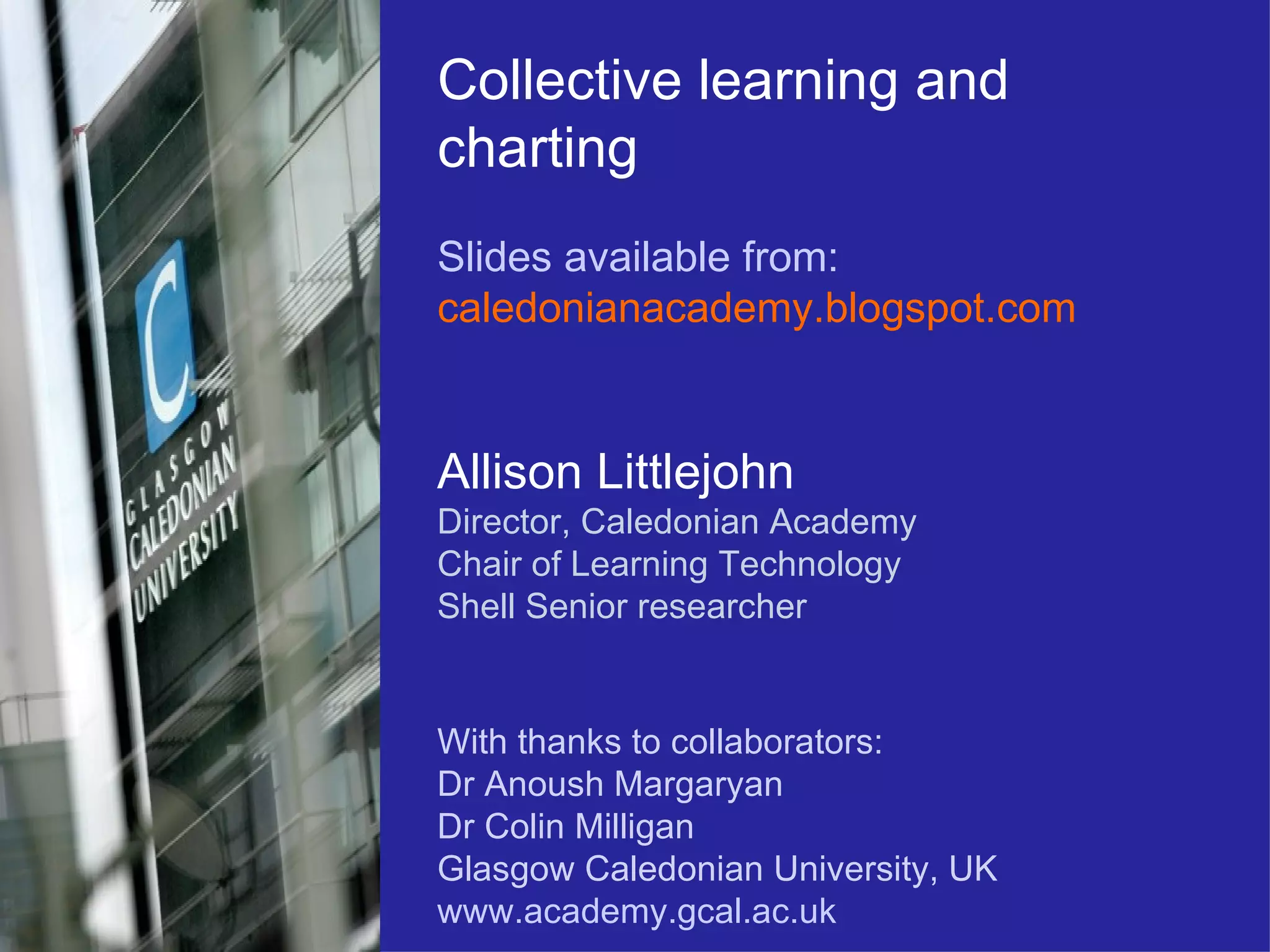 Collective learning and charting Slides available from: caledonianacademy.blogspot.com Allison Littlejohn Director, Caledonian Academy Chair of Learning Technology  Shell Senior researcher With thanks to collaborators: Dr Anoush Margaryan Dr Colin Milligan Glasgow Caledonian University, UK www.academy.gcal.ac.uk 