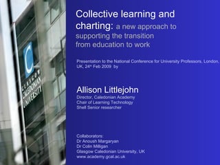 Collective learning and charting:   a new approach to supporting the transition  from education to work Presentation to the National Conference for University Professors, London, UK, 24 th  Feb 2009  by Allison Littlejohn Director, Caledonian Academy Chair of Learning Technology  Shell Senior researcher Collaborators: Dr Anoush Margaryan Dr Colin Milligan Glasgow Caledonian University, UK www.academy.gcal.ac.uk 