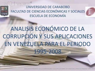 UNIVERSIDAD DE CARABOBO
  FACULTAD DE CIENCIAS ECONÓMICAS Y SOCIALES
            ESCUELA DE ECONOMÍA


   ANALISIS ECONÓMICO DE LA
CORRUPCIÓN Y SUS APLICACIONES
 EN VENEZUELA PARA EL PERIODO
           1995-2008

         ANALISIS ECONÓMICO DE LA CORRUPCIÓN Y SUS APLICACIONES EN VENEZUELA PARA EL PERIODO 1995-2008
 