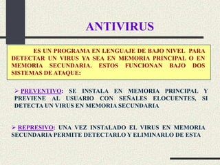 ANTIVIRUS
      ES UN PROGRAMA EN LENGUAJE DE BAJO NIVEL PARA
DETECTAR UN VIRUS YA SEA EN MEMORIA PRINCIPAL O EN
MEMORIA SECUNDARIA. ESTOS FUNCIONAN BAJO DOS
SISTEMAS DE ATAQUE:

 PREVENTIVO: SE INSTALA EN MEMORIA PRINCIPAL Y
PREVIENE AL USUARIO CON SEÑALES ELOCUENTES, SI
DETECTA UN VIRUS EN MEMORIA SECUNDARIA


 REPRESIVO: UNA VEZ INSTALADO EL VIRUS EN MEMORIA
SECUNDARIA PERMITE DETECTARLO Y ELIMINARLO DE ESTA
 