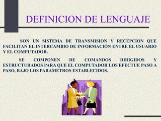 DEFINICION DE LENGUAJE

       SON UN SISTEMA DE TRANSMISION Y RECEPCION QUE
FACILITAN EL INTERCAMBIO DE INFORMACIÓN ENTRE EL USUARIO
Y EL COMPUTADOR.
       SE   COMPONEN    DE    COMANDOS   DIRIGIDOS    Y
ESTRUCTURADOS PARA QUE EL COMPUTADOR LOS EFECTUE PASO A
PASO, BAJO LOS PARAMETROS ESTABLECIDOS.
 