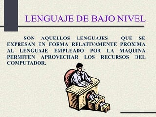 LENGUAJE DE BAJO NIVEL
     SON AQUELLOS LENGUAJES     QUE SE
EXPRESAN EN FORMA RELATIVAMENTE PROXIMA
AL LENGUAJE EMPLEADO POR LA MAQUINA
PERMITEN APROVECHAR LOS RECURSOS DEL
COMPUTADOR.
 