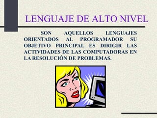 LENGUAJE DE ALTO NIVEL
      SON   AQUELLOS     LENGUAJES
ORIENTADOS AL PROGRAMADOR SU
OBJETIVO PRINCIPAL ES DIRIGIR LAS
ACTIVIDADES DE LAS COMPUTADORAS EN
LA RESOLUCIÓN DE PROBLEMAS.
 