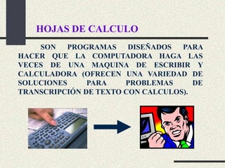HOJAS DE CALCULO
    SON    PROGRAMAS    DISEÑADOS  PARA
HACER QUE LA COMPUTADORA HAGA LAS
VECES DE UNA MAQUINA DE ESCRIBIR Y
CALCULADORA (OFRECEN UNA VARIEDAD DE
SOLUCIONES     PARA    PROBLEMAS      DE
TRANSCRIPCIÓN DE TEXTO CON CALCULOS).
 