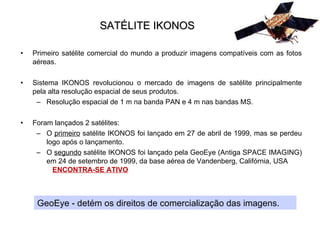 SATÉLITE IKONOS Primeiro satélite comercial do mundo a produzir imagens compatíveis com as fotos aéreas. Sistema IKONOS revolucionou o mercado de imagens de satélite principalmente pela alta resolução espacial de seus produtos. Resolução espacial de 1 m na banda PAN e 4 m nas bandas MS.  Foram lançados 2 satélites: O  primeiro  satélite IKONOS foi lançado em 27 de abril de 1999, mas se perdeu logo após o lançamento. O  segundo  satélite IKONOS foi lançado pela GeoEye (Antiga SPACE IMAGING) em 24 de setembro de 1999, da base aérea de Vandenberg, Califórnia, USA  ENCONTRA-SE ATIVO GeoEye - detém os direitos de comercialização das imagens. 