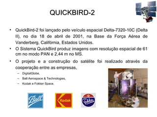QUICKBIRD-2 QuickBird-2 foi lançado pelo veículo espacial Delta-7320-10C (Delta II), no dia 18 de abril de 2001, na Base da Força Aérea de Vanderberg, Califórnia, Estados Unidos.  O Sistema QuickBird produz imagens com resolução espacial de 61 cm no modo PAN e 2,44 m no MS. O projeto e a construção do satélite foi realizado através da cooperação entre as empresas,  DigitalGlobe,  Ball Aerospace & Technologies,  Kodak e Fokker Space.  